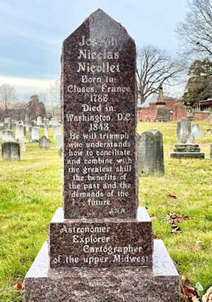 Tombstone reads:  Joseph Nicolas Nicollet, Born in Cluses, France 1786, Died Washington, DC 1843 “He shall triumph who understands how to conciliate and combine with the greatest skill the benefits of the past and the needs of the future.” JNN, Astronomer, Explorer, Cartographer of the Midwest